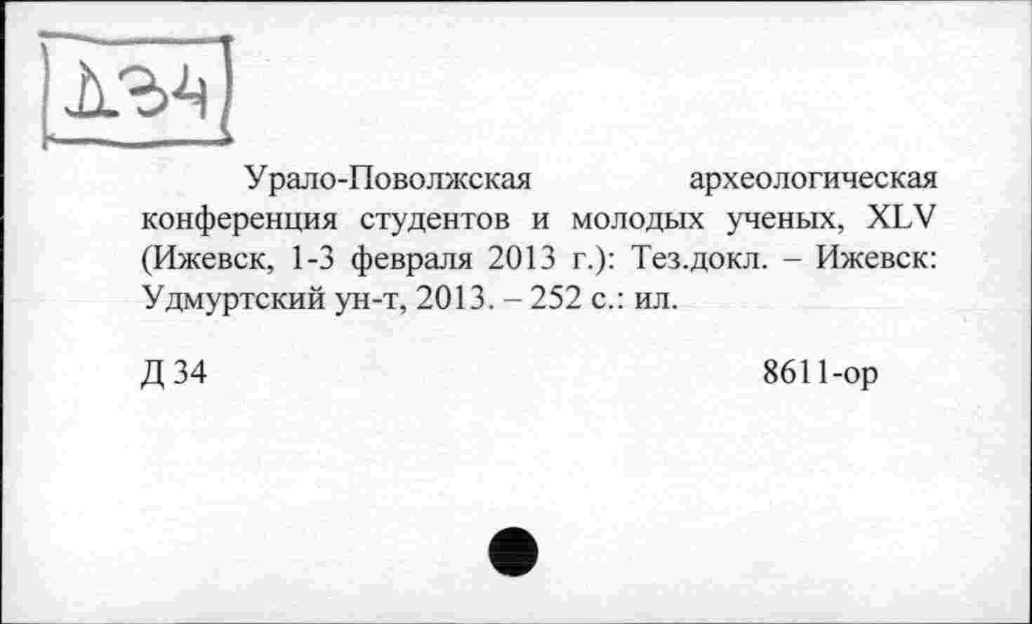 ﻿
Урало-Поволжская	археологическая
конференция студентов и молодых ученых, XLV (Ижевск, 1-3 февраля 2013 г.): Тез.докл. - Ижевск: Удмуртский ун-т, 2013. - 252 с.: ил.
Д 34
8611-ор